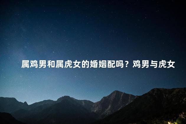 属鸡男和属虎女的婚姻配吗？鸡男与虎女，天生一对？