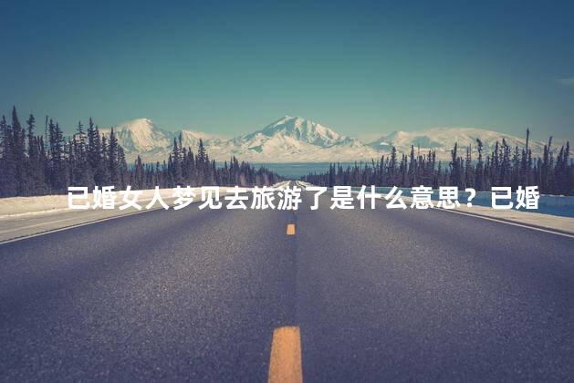 已婚女人梦见去旅游了是什么意思？已婚女人梦见旅游，解读梦境寓意