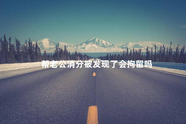帮老公消分被发现了会拘留吗，帮别人消分被发现了会拘留吗