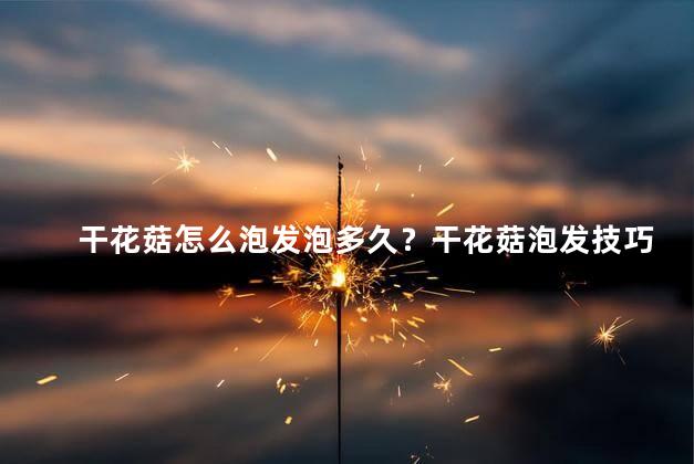 干花菇怎么泡发泡多久？干花菇泡发技巧及时间提示