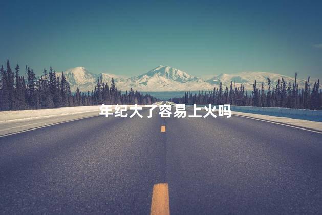 年纪大了容易上火吗，年纪越大越容易上火