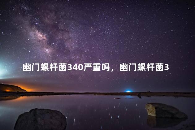 幽门螺杆菌340严重吗，幽门螺杆菌340需要吃药吗