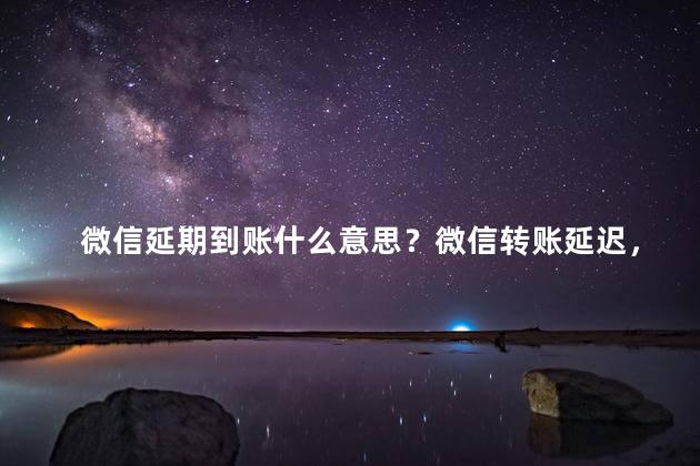 微信延期到账什么意思？微信转账延迟，为什么资金未及时到帐？