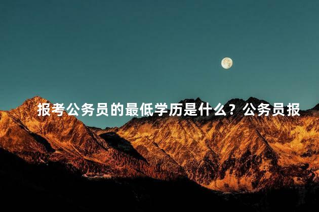 报考公务员的最低学历是什么？公务员报考的最低学历要求