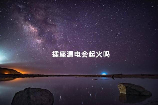 插座漏电会起火吗，插座接触不良会起火吗
