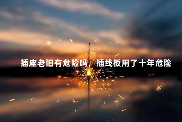 插座老旧有危险吗，插线板用了十年危险吗