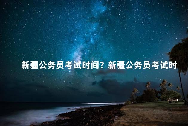 新疆公务员考试时间？新疆公务员考试时间表出炉
