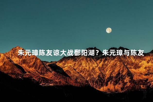 朱元璋陈友谅大战鄱阳湖？朱元璋与陈友谅激战鄱阳湖