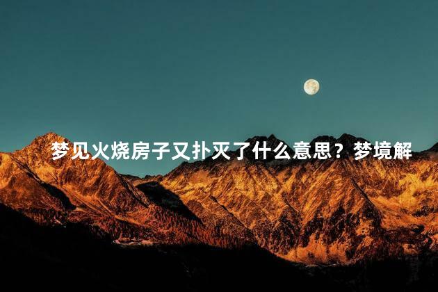 梦见火烧房子又扑灭了什么意思？梦境解读：火烧房子灭火后的含义解析