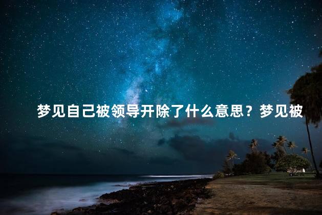 梦见自己被领导开除了什么意思？梦见被领导解聘的解析