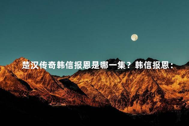 楚汉传奇韩信报恩是哪一集？韩信报恩：纵横两国的楚汉传奇