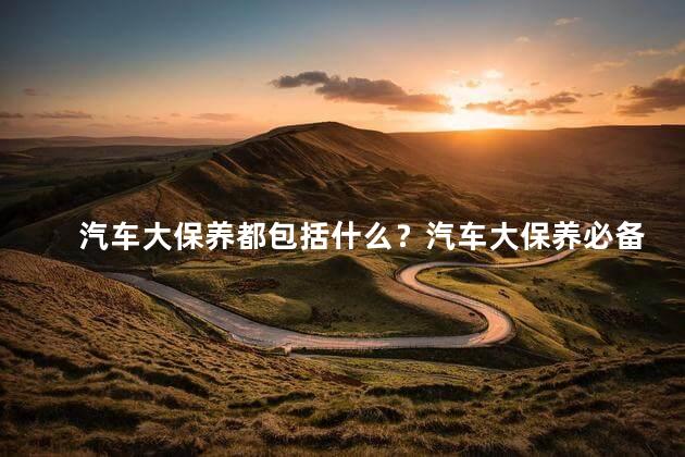 汽车大保养都包括什么？汽车大保养必备内容一览