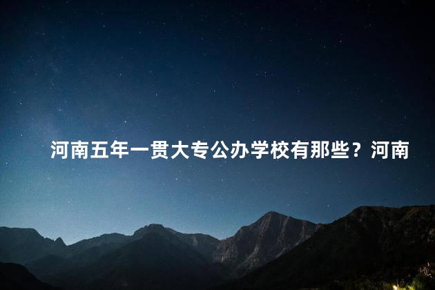河南五年一贯大专公办学校有那些？河南有哪些五年一贯大专公办学校
