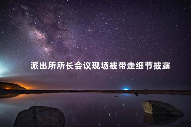派出所所长会议现场被带走细节披露 派出所所长怕公安局局长吗