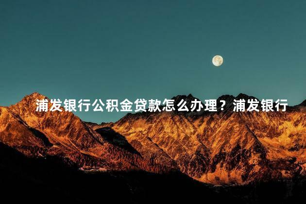 浦发银行公积金贷款怎么办理？浦发银行公积金贷款办理步骤