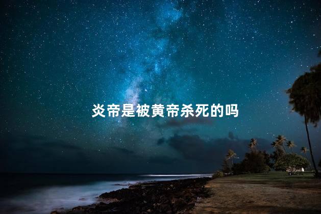 炎帝是被黄帝杀死的吗