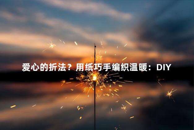 爱心的折法？用纸巧手编织温暖：DIY爱心折法