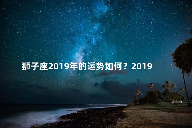 狮子座2019年的运势如何？2019年狮子座运势总结：好运连连，机遇无限！