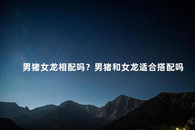 男猪女龙相配吗？男猪和女龙适合搭配吗？