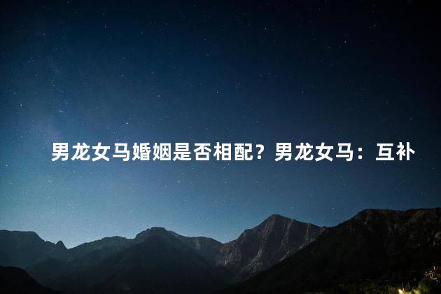男龙女马婚姻是否相配？男龙女马：互补之道还是休战状态？