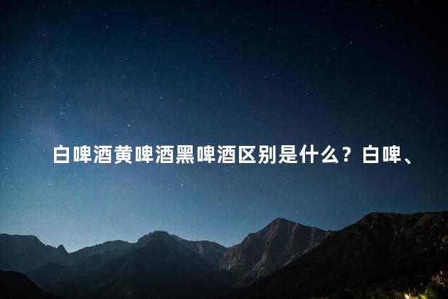 白啤酒黄啤酒黑啤酒区别是什么？白啤、黄啤、黑啤：啤酒色彩与风味差异