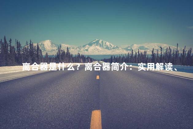 离合器是什么？离合器简介：实用解读、透视和工作原理