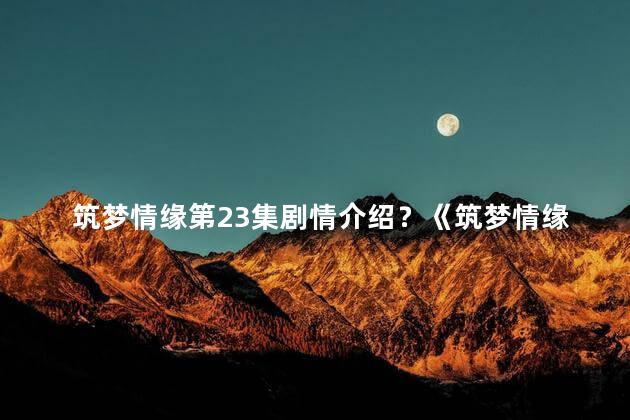 筑梦情缘第23集剧情介绍？《筑梦情缘》23集：命运交织，决战即将到来！