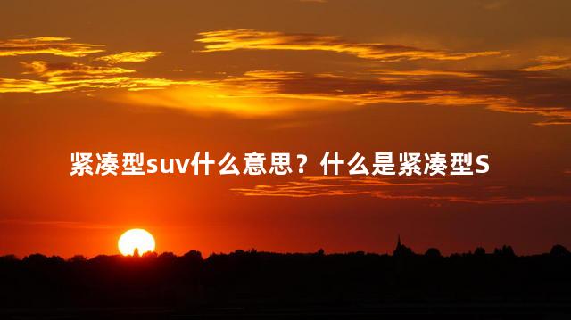 紧凑型suv什么意思？什么是紧凑型SUV？