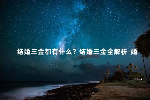结婚三金都有什么？结婚三金全解析-婚戒、婚纱和婚礼费用解读
