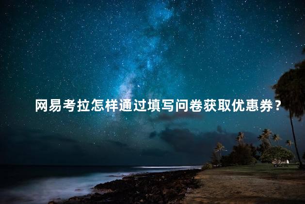 网易考拉怎样通过填写问卷获取优惠券？如何通过填写问卷获得网易考拉优惠券！