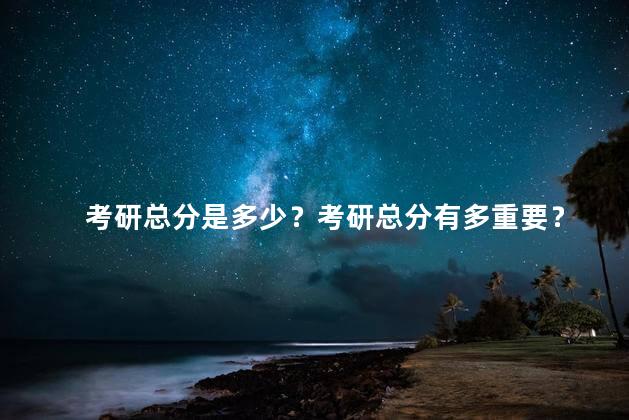 考研总分是多少？考研总分有多重要？