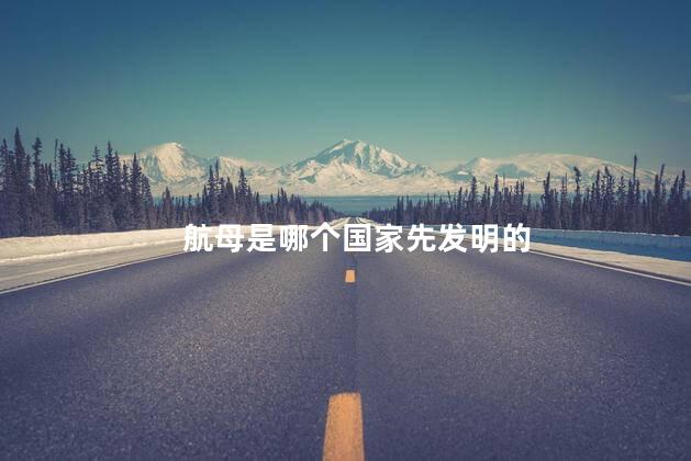 航母是哪个国家先发明的，航母是谁造的