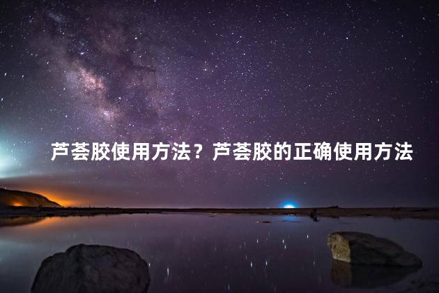 芦荟胶使用方法？芦荟胶的正确使用方法，让你健康美肤
