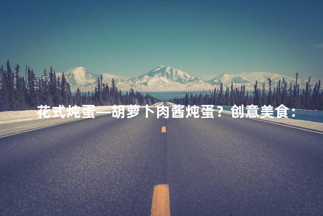 花式炖蛋—胡萝卜肉酱炖蛋？创意美食：胡萝卜肉酱炖蛋的惊艳口感