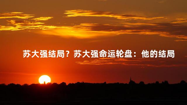 苏大强结局？苏大强命运轮盘：他的结局是否真的成功？