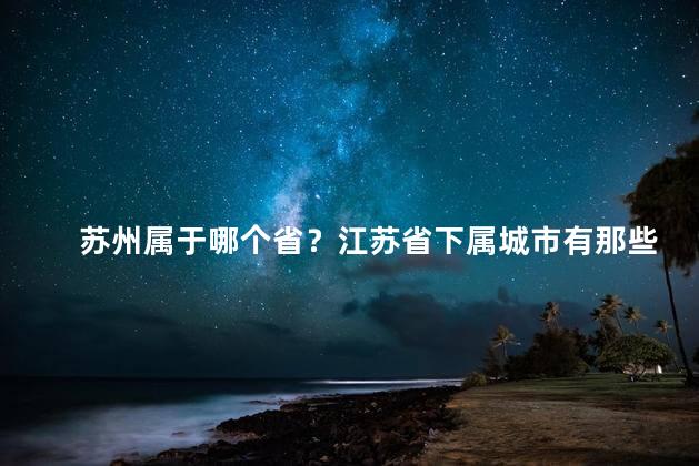 苏州属于哪个省？江苏省下属城市有那些？