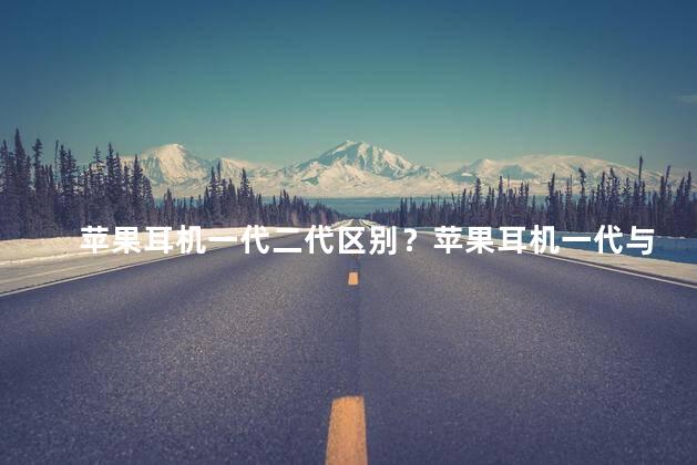 苹果耳机一代二代区别？苹果耳机一代与二代的区别，快来看看！