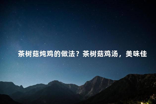 茶树菇炖鸡的做法？茶树菇鸡汤，美味佳肴制作指南
