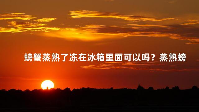 螃蟹蒸熟了冻在冰箱里面可以吗？蒸熟螃蟹能否冷冻保存？