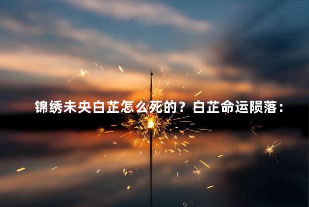 锦绣未央白芷怎么死的？白芷命运陨落：《锦绣未央》中她离世的原因
