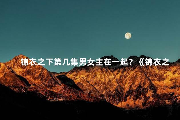 锦衣之下第几集男女主在一起？《锦衣之下》男女主终成眷属，喜结良缘