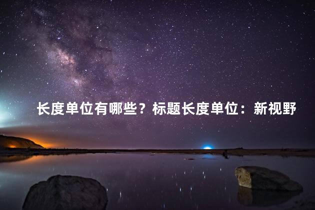 长度单位有哪些？标题长度单位：新视野，优化，实用拓宽视野：标题长度有哪些单位？优化思路：标题长度单位如何选择？实用技巧：选择适合的标题长度单位