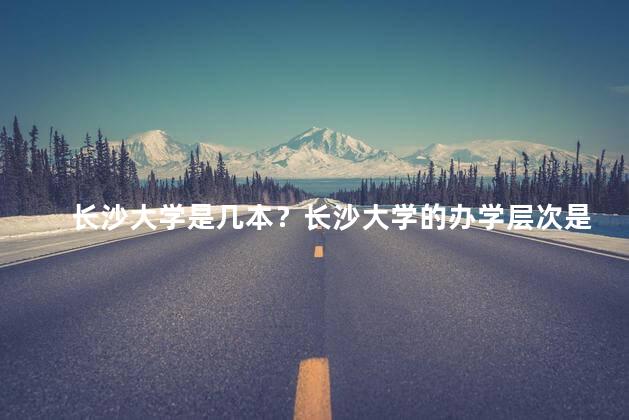 长沙大学是几本？长沙大学的办学层次是几本