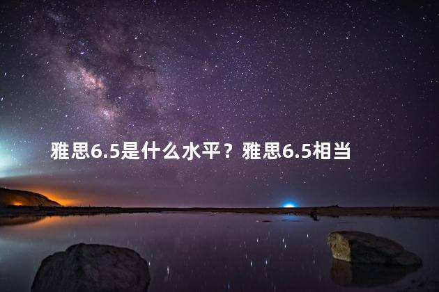 雅思6.5是什么水平？雅思6.5相当于哪个水平