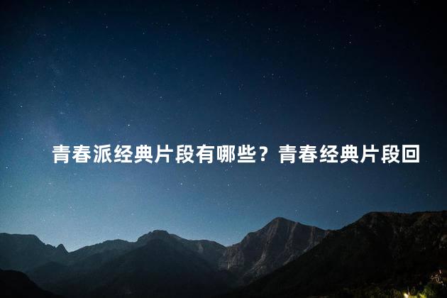 青春派经典片段有哪些？青春经典片段回顾：被时光铭刻的片刻珍藏