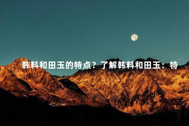韩料和田玉的特点？了解韩料和田玉：特点与魅力
