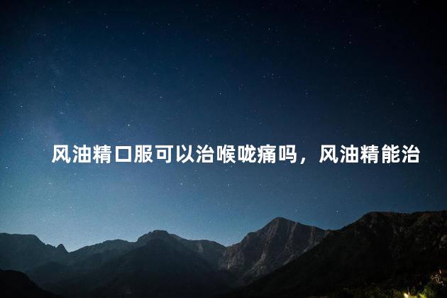 风油精口服可以治喉咙痛吗，风油精能治疗喉咙痛吗