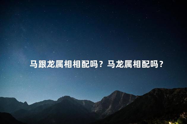 马跟龙属相相配吗？马龙属相配吗？