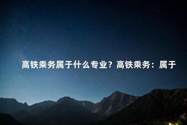 高铁乘务属于什么专业？高铁乘务：属于哪个行业的专业？
