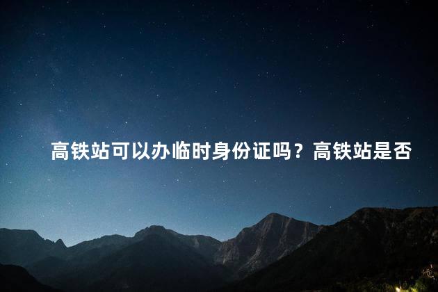 高铁站可以办临时身份证吗？高铁站是否能办理临时身份证？